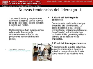   Las condiciones y las personas cambian. La gente busca nuevos tipos de líder (esa) que le ayuden a lograr sus metas.  Históricamente han existido cinco edades del liderazgo (y actualmente estamos en un periodo de transición hacia la sexta).  Lassig, Adriana. Liderazgo. En: http://www.rrppnet.com.ar/liderazgo1.htm 1. Edad del liderazgo de conquista. Durante este período la principal amenaza era la conquista. La gente buscaba el (la) jefe (a) omnipotente; el (la) mandatario (a) despótico (a) y dominante que prometiera a la gente seguridad a cambio de su lealtad y sus impuestos. 2. Edad del liderazgo comercial. A comienzo de la edad industrial, la gente empezaba a buscar a aquellos que pudieran indicarle cómo levantar su nivel de vida. Nuevas tendencias del liderazgo  1 