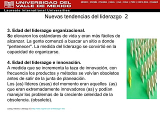 3. Edad del liderazgo organizacional. S e elevaron los estándares de vida y eran más fáciles de alcanzar. La gente comenzó a buscar un sitio a donde "pertenecer". La medida del liderazgo se convirtió en la capacidad de organizarse. 4. Edad del liderazgo e innovación. A medida que se incrementa la taza de innovación, con frecuencia los productos y métodos se volvían obsoletos antes de salir de la junta de planeación.  Los (as) líderes (esas) del momento eran aquellos  (as) que eran extremadamente innovadores (as) y podían manejar los problemas de la creciente celeridad de la obsolencia. (obsoleto). Lassig, Adriana. Liderazgo. En: http://www.rrppnet.com.ar/liderazgo1.htm Nuevas tendencias del liderazgo  2 