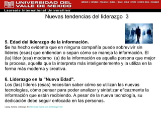 5. Edad del liderazgo de la información. S e ha hecho evidente que en ninguna compañía puede sobrevivir sin líderes (esas) que entiendan o sepan cómo se maneja la información. El (la) líder (esa) moderno  (a) de la información es aquella persona que mejor la procesa, aquella que la interpreta más inteligentemente y la utiliza en la forma más moderna y creativa. 6. Liderazgo en la "Nueva Edad". Los (las) líderes (esas) necesitan saber cómo se utilizan las nuevas tecnologías, cómo pensar para poder analizar y sintetizar eficazmente la información que están recibiendo. A pesar de la nueva tecnología, su dedicación debe seguir enfocada en las personas.  Lassig, Adriana. Liderazgo. En: http://www.rrppnet.com.ar/liderazgo1.htm Nuevas tendencias del liderazgo  3 
