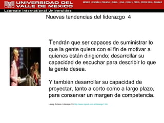 T endrán que ser capaces de suministrar lo que la gente quiera con el fin de motivar a quienes están dirigiendo; desarrollar su capacidad de escuchar para describir lo que la gente desea. Y también desarrollar su capacidad de proyectar, tanto a corto como a largo plazo, para conservar un margen de competencia. Lassig, Adriana. Liderazgo. En: http://www.rrppnet.com.ar/liderazgo1.htm Nuevas tendencias del liderazgo  4 