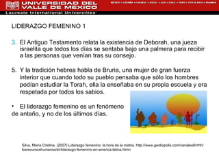 LIDERAZGO FEMENINO 1 El Antiguo Testamento relata la existencia de Deborah, una jueza israelita que todos los días se sentaba bajo una palmera para recibir a las personas que venían tras su consejo.  Y la tradición hebrea habla de Bruria, una mujer de gran fuerza interior que cuando todo su pueblo pensaba que sólo los hombres podían estudiar la Torah, ella la enseñaba en su propia escuela y era respetada por todos los sabios. El liderazgo femenino es un fenómeno  de antaño, y no de los últimos días.  Silva, María Cristina. (2007) Liderazgo femenino: la hora de la matria. h ttp://www.gestiopolis.com/canales8/rrhh/losrecursoshumanos/el-liderazgo-femenino-en-america-latina.htm n 