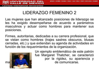 LIDERAZGO FEMENINO 2 Las mujeres que han alcanzado posiciones de liderazgo se les ha exigido desempeñarse de acuerdo a parámetros masculinos y actuar como hombres para mantener sus posiciones.  Firmes, autoritarias, dedicadas a su carrera profesional, que se vistan como hombres (trajes sastres obscuros, blusas cerradas, etc.) y que extiendan su agenda de actividades en función de los requerimientos de la organización.  Un ejemplo emblemático de este patrón  fue Margaret Thatcher, se caracterizó  por la rigidez, su apariencia y manera  de comunicarse.  