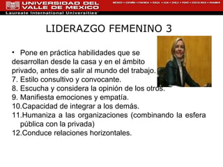 LIDERAZGO FEMENINO 3 Pone en práctica habilidades que se  desarrollan desde la casa y en el ámbito privado, antes de salir al mundo del trabajo. Estilo consultivo y convocante. Escucha y considera la opinión de los otros. Manifiesta emociones y empatía.  Capacidad de integrar a los demás.  Humaniza a las organizaciones (combinando la esfera pública con la privada) Conduce relaciones horizontales. 