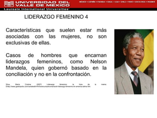 LIDERAZGO FEMENINO 4 Características que suelen estar más asociadas con las mujeres, no son exclusivas de ellas.  Casos de hombres que encarnan liderazgos femeninos, como Nelson Mandela, quien gobernó basado en la conciliación y no en la confrontación. Silva, María Cristina. (2007) Liderazgo femenino: la hora de la matria. E http://www.gestiopolis.com/canales8/rrhh/losrecursoshumanos/el-liderazgo-femenino-en-america-latina.htm 