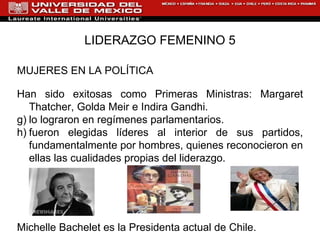 LIDERAZGO FEMENINO 5 MUJERES EN LA POLÍTICA Han sido exitosas como Primeras Ministras: Margaret Thatcher, Golda Meir e Indira Gandhi. lo lograron en regímenes parlamentarios.  fueron elegidas líderes al interior de sus partidos, fundamentalmente por hombres, quienes reconocieron en ellas las cualidades propias del liderazgo. Michelle Bachelet es la Presidenta actual de Chile. 