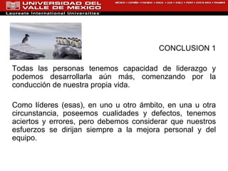 CONCLUSION 1 Todas las personas tenemos capacidad de liderazgo y podemos desarrollarla aún más, comenzando por la conducción de nuestra propia vida.   Como líderes (esas), en uno u otro ámbito, en una u otra circunstancia, poseemos cualidades y defectos, tenemos aciertos y errores, pero debemos considerar que nuestros esfuerzos se dirijan siempre a la mejora personal y del equipo.  
