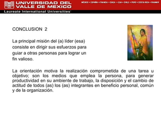 CONCLUSION  2 La principal misión del (a) líder (esa)  consiste en dirigir sus esfuerzos para  guiar a otras personas para lograr un  fin valioso.  La orientación motiva la realización comprometida de una tarea u objetivo; son los medios que emplea la persona, para generar productividad en su ambiente de trabajo, la disposición y el cambio de actitud de todos (as) los (as) integrantes en beneficio personal, común y de la organización. 