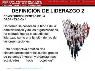 DEFINICIÓN DE LIDERAZGO 2 COMO FUNCIÓN DENTRO DE LA  ORGANIZACIÓN 1 Conforme se consolida la teoría de la administración y de las organizaciones, ha cobrado fuerza el estudio del liderazgo como una función dentro de las organizaciones. Esta perspectiva enfatiza "las circunstancias sobre las cuales grupos de personas integran y organizan sus actividades hacia objetivos".  Lassig, Adriana. Liderazgo. En: http://www.rrppnet.com.ar/liderazgo1.htm   