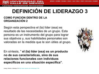 DEFINICIÓN DE LIDERAZGO 3 COMO FUNCIÓN DENTRO DE LA ORGANIZACIÓN 2 Según esta perspectiva el (la) líder (esa) es resultado de las necesidades de un grupo. Esta persona es un instrumento del grupo para lograr sus objetivos y, sus habilidades personales son valoradas en la medida que le son útiles al grupo.  En síntesis, "  el (la) líder (esa) es un producto no de sus características, sino de sus relaciones funcionales con individuos específicos en una situación específica” . Lassig, Adriana. Liderazgo. En: http://www.rrppnet.com.ar/liderazgo1.htm 