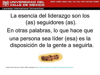 La esencia del liderazgo son los (as) seguidores (as).  En otras palabras, lo que hace que una persona sea líder (esa) es la disposición de la gente a seguirla.  Quijano Ponce de Léon, Andrés. (2003) Liderazgo. En: http://www.monografias.com/trabajos15/liderazgo/liderazgo.shtml 