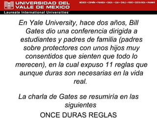 En Yale University, hace dos años, Bill Gates dio una conferencia dirigida a estudiantes y padres de familia (padres sobre protectores con unos hijos muy consentidos que sienten que todo lo merecen), en la cual expuso 11 reglas que aunque duras son necesarias en la vida real.  La charla de Gates se resumiría en las siguientes   ONCE DURAS REGLAS 