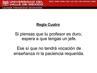 Regla Cuatro Si piensas que tu profesor es duro, espera a que tengas un jefe.  Ese sí que no tendrá vocación de enseñanza ni la paciencia requerida. 