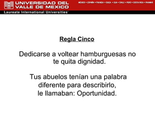 Regla Cinco Dedicarse a voltear hamburguesas no te quita dignidad. Tus abuelos tenían una palabra diferente para describirlo,  le llamaban: Oportunidad.  