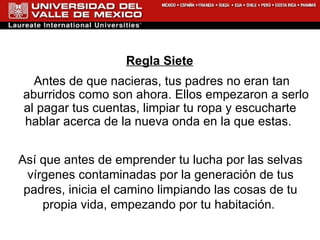 Regla Siete Antes de que nacieras, tus padres no eran tan aburridos como son ahora. Ellos empezaron a serlo al pagar tus cuentas, limpiar tu ropa y escucharte hablar acerca de la nueva onda en la que estas.  Así que antes de emprender tu lucha por las selvas vírgenes contaminadas por la generación de tus padres, inicia el camino limpiando las cosas de tu propia vida, empezando por tu habitación.  