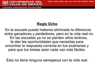 Regla Ocho En la escuela puede haberse eliminado la diferencia entre ganadores y perdedores, pero en la vida real no. En las escuelas ya no se pierden años lectivos,  te dan las oportunidades que necesitas para  encontrar la respuesta correcta en tus exámenes y  para que tus tareas sean cada vez más fáciles.  Esto no tiene ninguna semejanza con la vida real.  