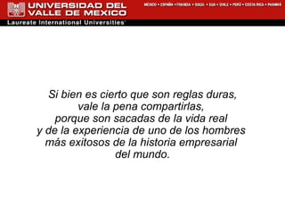 Si bien es cierto que son reglas duras,  vale la pena compartirlas,  porque son sacadas de la vida real  y de la experiencia de uno de los hombres  más exitosos de la historia empresarial  del mundo. 