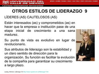 OTROS ESTILOS DE LIDERAZGO  9 LÍDERES (AS) CAUTELOSOS (AS) Están interesados (as) y comprometidos (as) en hacer que la empresa o institución pase de una etapa inicial de crecimiento a una sana madurez.  Su punto de vista es evolutivo en lugar de revolucionario. Sus atributos de liderazgo son la estabilidad y un claro sentido de dirección para la organización. Su función es facilitar la evolución de la compañía para garantizar su crecimiento a largo plazo.  Lassig, Adriana. Liderazgo. En: http://www.rrppnet.com.ar/liderazgo1.htm 