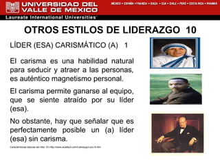 OTROS ESTILOS DE LIDERAZGO  10 LÍDER (ESA) CARISMÁTICO (A)  1 El carisma es una habilidad natural para seducir y atraer a las personas ,  es auténtico magnetismo personal. El carisma permite ganarse al equipo, que se siente atraído por su líder (esa).  No obstante, hay que señalar   que   es perfectamente posible un (a) líder (esa) sin carisma . Características básicas del líder. En  http://www.aulafacil.com/Liderazgo/Lecc-6.htm 