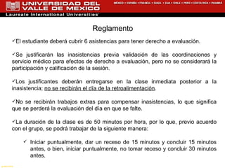 El estudiante deberá cubrir 6 asistencias para tener derecho a evaluación. Se justificarán las inasistencias previa validación de las coordinaciones y servicio médico para efectos de derecho a evaluación, pero no se considerará la participación y calificación de la sesión. Los justificantes deberán entregarse en la clase inmediata posterior a la inasistencia;  no se recibirán el día de la retroalimentación . No se recibirán trabajos extras para compensar inasistencias, lo que significa que se perderá la evaluación del día en que se falte. La duración de la clase es de 50 minutos por hora, por lo que, previo acuerdo con el grupo, se podrá trabajar de la siguiente manera: Iniciar puntualmente, dar un receso de 15 minutos y concluir 15 minutos antes, o bien, iniciar puntualmente, no tomar receso y concluir 30 minutos antes. Reglamento  gustorama 
