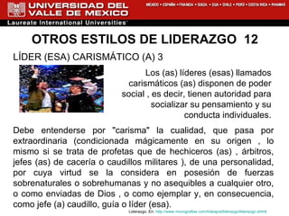 OTROS ESTILOS DE LIDERAZGO  12 LÍDER (ESA) CARISMÁTICO (A) 3  Los (as) líderes (esas) llamados  carismáticos (as) disponen de poder  social , es decir, tienen autoridad para  socializar su pensamiento y su  conducta individuales.  Debe entenderse por "carisma" la cualidad, que pasa por extraordinaria (condicionada mágicamente en su origen , lo mismo si se trata de profetas que de hechiceros (as) , árbitros, jefes (as) de cacería o caudillos militares ), de una personalidad, por cuya virtud se la considera en posesión de fuerzas sobrenaturales o sobrehumanas y no asequibles a cualquier otro, o como enviadas de Dios , o como ejemplar y, en consecuencia, como jefe (a) caudillo, guía o líder (esa).   Liderazgo. En:  http://www.monografias.com/trabajos/liderazgo/liderazgo.shtml 