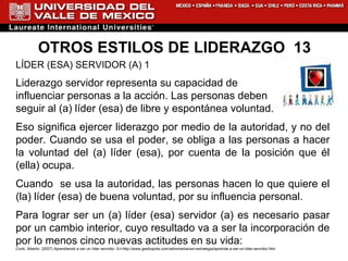 OTROS ESTILOS DE LIDERAZGO  13 LÍDER (ESA) SERVIDOR (A) 1 Liderazgo servidor representa su capacidad de  influenciar personas a la acción. Las personas deben  seguir al (a) líder (esa) de libre y espontánea voluntad.  Eso significa ejercer liderazgo por medio de la autoridad, y no del poder. Cuando se usa el poder, se obliga a las personas a hacer la voluntad del (a) líder (esa), por cuenta de la posición que él (ella) ocupa.  Cuando  se usa la autoridad, las personas hacen lo que quiere el (la) líder (esa) de buena voluntad, por su influencia personal.  Para lograr ser un (a) líder (esa) servidor (a) es necesario pasar por un cambio interior, cuyo resultado va a ser la incorporación de por lo menos cinco nuevas actitudes en su vida:  Conti, Alberto. (2007) Aprendiendo a ser un líder servidor. En: http://www.gestiopolis.com/administracion-estrategia/aprende-a-ser-un-lider-servidor.htm 