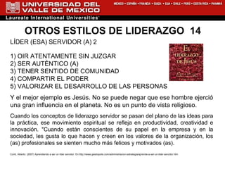 OTROS ESTILOS DE LIDERAZGO  14 LÍDER (ESA) SERVIDOR (A) 2 1) OIR ATENTAMENTE SIN JUZGAR 2) SER AUTÉNTICO (A) 3) TENER SENTIDO DE COMUNIDAD 4) COMPARTIR EL PODER 5) VALORIZAR EL DESARROLLO DE LAS PERSONAS  Y el mejor ejemplo es Jesús. No se puede negar que ese hombre ejerció una gran influencia en el planeta. No es un punto de vista religioso.  Cuando los conceptos de liderazgo servidor se pasan del plano de las ideas para la práctica, ese movimiento espiritual se refleja en productividad, creatividad e innovación. "Cuando están conscientes de su papel en la empresa y en la sociedad, les gusta lo que hacen y creen en los valores de la organización, los (as) profesionales se sienten mucho más felices y motivados (as).  Conti, Alberto. (2007) Aprendiendo a ser un líder servidor. En: http://www.gestiopolis.com/administracion-estrategia/aprende-a-ser-un-lider-servidor.htm 