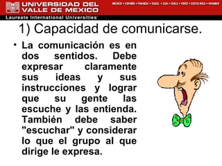 1) Capacidad de comunicarse.  La comunicación es en dos sentidos. Debe expresar claramente sus ideas y sus instrucciones y lograr que su gente las escuche y las entienda. También debe saber "escuchar" y considerar lo que el grupo al que dirige le expresa.  
