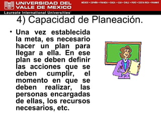 4) Capacidad de Planeación.  Una vez establecida la meta, es necesario hacer un plan para llegar a ella. En ese plan se deben definir las acciones que se deben cumplir, el momento en que se deben realizar, las personas encargadas de ellas, los recursos necesarios, etc.   