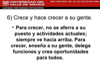 6) Crece y hace crecer a su gente.  Para crecer, no se aferra a su puesto y actividades actuales; siempre ve hacia arriba. Para crecer, enseña a su gente, delega funciones y crea oportunidades para todos.  