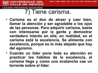 7) Tiene carisma.  Carisma es el don de atraer y caer bien, llamar la atención y ser agradable a los ojos de las personas. Para adquirir carisma, basta con interesarse por la gente y demostrar verdadero interés en ella; en realidad, en el carisma está la excelencia. Se alimenta con excelencia, porque es lo más alejado que hay del egoísmo.  Cuando un líder pone toda su atención en practicar los hábitos de la excelencia, el carisma llega y como una avalancha cae un torrente sobre el líder.  