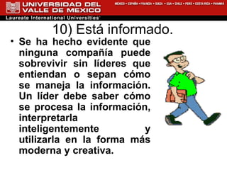 10) Está informado.  Se ha hecho evidente que ninguna compañía puede sobrevivir sin líderes que entiendan o sepan cómo se maneja la información. Un líder debe saber cómo se procesa la información, interpretarla inteligentemente y utilizarla en la forma más moderna y creativa.   