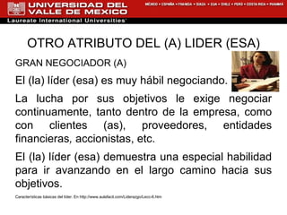OTRO ATRIBUTO DEL (A) LIDER (ESA) GRAN NEGOCIADOR (A) El (la) líder (esa) es muy hábil negociando.  La lucha por sus objetivos le exige negociar continuamente, tanto dentro de la empresa, como con clientes (as), proveedores, entidades financieras ,  accionistas, etc.  El (la) líder (esa) demuestra una especial habilidad para ir avanzando en el largo camino hacia sus objetivos.   Características básicas del líder. En  http://www.aulafacil.com/Liderazgo/Lecc-6.htm 