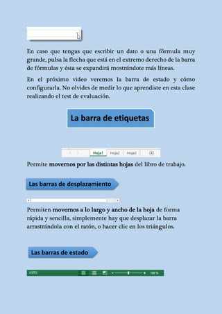 En caso que tengas que escribir un dato o una fórmula muy 
grande, pulsa la flecha que está en el extremo derecho de la barra 
de fórmulas y ésta se expandirá mostrándote más líneas. 
En el próximo video veremos la barra de estado y cómo 
configurarla. No olvides de medir lo que aprendiste en esta clase 
realizando el test de evaluación. 
La barra de etiquetas 
Permite movernos por las distintas hojas del libro de trabajo. 
Las barras de desplazamiento 
Permiten movernos a lo largo y ancho de la hoja de forma 
rápida y sencilla, simplemente hay que desplazar la barra 
arrastrándola con el ratón, o hacer clic en los triángulos. 
Las barras de estado 
 