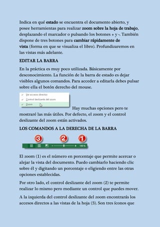 Indica en qué estado se encuentra el documento abierto, y 
posee herramientas para realizar zoom sobre la hoja de trabajo, 
desplazando el marcador o pulsando los botones + y -. También 
dispone de tres botones para cambiar rápidamente de 
vista (forma en que se visualiza el libro). Profundizaremos en 
las vistas más adelante. 
EDITAR LA BARRA 
En la práctica es muy poco utilizada. Básicamente por 
desconocimiento. La función de la barra de estado es dejar 
visibles algunos comandos. Para acceder a editarla debes pulsar 
sobre ella el botón derecho del mouse. 
Hay muchas opciones pero te 
mostraré las más útiles. Por defecto, el zoom y el control 
deslizante del zoom están activados. 
LOS COMANDOS A LA DERECHA DE LA BARRA 
El zoom (1) es el número en porcentaje que permite acercar o 
alejar la vista del documento. Puedo cambiarlo haciendo clic 
sobre él y digitando un porcentaje o eligiendo entre las otras 
opciones establecidas. 
Por otro lado, el control deslizante del zoom (2) te permite 
realizar lo mismo pero mediante un control que puedes mover. 
A la izquierda del control deslizante del zoom encontrarás los 
accesos directos a las vistas de la hoja (3). Son tres íconos que 
 