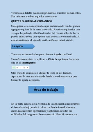 veremos en detalle cuando imprimamos nuestros documentos. 
Por mientras me basta que los reconozcas. 
QUITAR O AGREGAR COMANDOS 
Cualquiera de estos comandos que acabamos de ver, los puedo 
agregar o quitar de la barra de estado. Si quisiera quitarlos una 
vez que he pulsado el botón derecho del mouse sobre la barra, 
puedo pulsar sobre una opción para activarla o desactivarla. Si 
está desactivada, el visto de verificación no estará visible. 
La ayuda 
Tenemos varios métodos para obtener Ayuda con Excel. 
Un método consiste en utilizar la Cinta de opciones, haciendo 
clic en el interrogante: 
Otro método consiste en utilizar la tecla F1 del teclado. 
Aparecerá la ventana de ayuda desde la cual tendremos que 
buscar la ayuda necesaria. 
Área de trabajo 
En la parte central de la ventana de la aplicación encontramos 
el área de trabajo, es decir, el sector donde introduciremos 
datos, realizaremos operaciones y aplicaremos todas las 
utilidades del programa. En esta sección identificaremos sus 
 