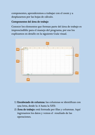 componentes, aprenderemos a trabajar con el zoom y a 
desplazarnos por las hojas de cálculo. 
Componentes del área de trabajo 
Conocer los elementos que forman parte del área de trabajo es 
imprescindible para el manejo del programa, por eso los 
explicamos en detalle en la siguiente Guía visual. 
1) Encabezado de columna: las columnas se identifican con 
una letra, desde la A hasta la XFD. 
2) Área de trabajo: está formada por filas y columnas. Aquí 
ingresamos los datos y vemos el resultado de las 
operaciones. 
 