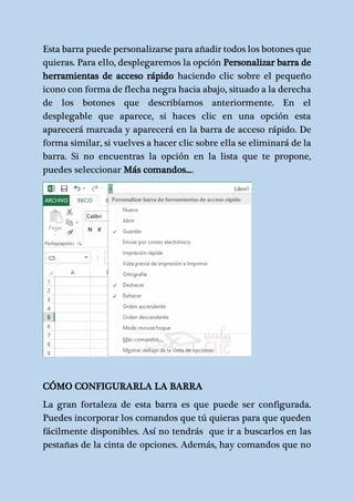 Esta barra puede personalizarse para añadir todos los botones que 
quieras. Para ello, desplegaremos la opción Personalizar barra de 
herramientas de acceso rápido haciendo clic sobre el pequeño 
icono con forma de flecha negra hacia abajo, situado a la derecha 
de los botones que describíamos anteriormente. En el 
desplegable que aparece, si haces clic en una opción esta 
aparecerá marcada y aparecerá en la barra de acceso rápido. De 
forma similar, si vuelves a hacer clic sobre ella se eliminará de la 
barra. Si no encuentras la opción en la lista que te propone, 
puedes seleccionar Más comandos.... 
CÓMO CONFIGURARLA LA BARRA 
La gran fortaleza de esta barra es que puede ser configurada. 
Puedes incorporar los comandos que tú quieras para que queden 
fácilmente disponibles. Así no tendrás que ir a buscarlos en las 
pestañas de la cinta de opciones. Además, hay comandos que no 
 