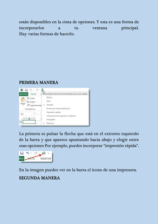 están disponibles en la cinta de opciones. Y esta es una forma de 
incorporarlos a tu ventana principal. 
Hay varias formas de hacerlo. 
PRIMERA MANERA 
La primera es pulsar la flecha que está en el extremo izquierdo 
de la barra y que aparece apuntando hacia abajo y elegir entre 
esas opciones Por ejemplo, puedes incorporar “impresión rápida”. 
En la imagen puedes ver en la barra el ícono de una impresora. 
SEGUNDA MANERA 
 