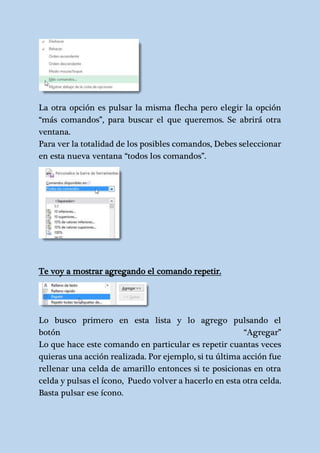 La otra opción es pulsar la misma flecha pero elegir la opción 
“más comandos”, para buscar el que queremos. Se abrirá otra 
ventana. 
Para ver la totalidad de los posibles comandos, Debes seleccionar 
en esta nueva ventana “todos los comandos”. 
Te voy a mostrar agregando el comando repetir. 
Lo busco primero en esta lista y lo agrego pulsando el 
botón “Agregar” 
Lo que hace este comando en particular es repetir cuantas veces 
quieras una acción realizada. Por ejemplo, si tu última acción fue 
rellenar una celda de amarillo entonces si te posicionas en otra 
celda y pulsas el ícono, Puedo volver a hacerlo en esta otra celda. 
Basta pulsar ese ícono. 
 