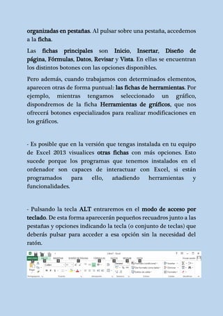 organizadas en pestañas. Al pulsar sobre una pestaña, accedemos 
a la ficha. 
Las fichas principales son Inicio, Insertar, Diseño de 
página, Fórmulas, Datos, Revisar y Vista. En ellas se encuentran 
los distintos botones con las opciones disponibles. 
Pero además, cuando trabajamos con determinados elementos, 
aparecen otras de forma puntual: las fichas de herramientas. Por 
ejemplo, mientras tengamos seleccionado un gráfico, 
dispondremos de la ficha Herramientas de gráficos, que nos 
ofrecerá botones especializados para realizar modificaciones en 
los gráficos. 
- Es posible que en la versión que tengas instalada en tu equipo 
de Excel 2013 visualices otras fichas con más opciones. Esto 
sucede porque los programas que tenemos instalados en el 
ordenador son capaces de interactuar con Excel, si están 
programados para ello, añadiendo herramientas y 
funcionalidades. 
- Pulsando la tecla ALT entraremos en el modo de acceso por 
teclado. De esta forma aparecerán pequeños recuadros junto a las 
pestañas y opciones indicando la tecla (o conjunto de teclas) que 
deberás pulsar para acceder a esa opción sin la necesidad del 
ratón. 
 