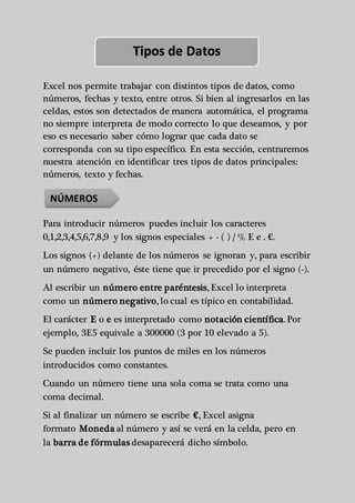 Tipos de Datos 
Excel nos permite trabajar con distintos tipos de datos, como 
números, fechas y texto, entre otros. Si bien al ingresarlos en las 
celdas, estos son detectados de manera automática, el programa 
no siempre interpreta de modo correcto lo que deseamos, y por 
eso es necesario saber cómo lograr que cada dato se 
corresponda con su tipo específico. En esta sección, centraremos 
nuestra atención en identificar tres tipos de datos principales: 
números, texto y fechas. 
NÚMEROS 
Para introducir números puedes incluir los caracteres 
0,1,2,3,4,5,6,7,8,9 y los signos especiales + - ( ) / % E e . €. 
Los signos (+) delante de los números se ignoran y, para escribir 
un número negativo, éste tiene que ir precedido por el signo (-). 
Al escribir un número entre paréntesis, Excel lo interpreta 
como un número negativo, lo cual es típico en contabilidad. 
El carácter E o e es interpretado como notación científica. Por 
ejemplo, 3E5 equivale a 300000 (3 por 10 elevado a 5). 
Se pueden incluir los puntos de miles en los números 
introducidos como constantes. 
Cuando un número tiene una sola coma se trata como una 
coma decimal. 
Si al finalizar un número se escribe €, Excel asigna 
formato Moneda al número y así se verá en la celda, pero en 
la barra de fórmulas desaparecerá dicho símbolo. 
 