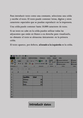 Para introducir texto como una constante, selecciona una celda 
y escribe el texto. El texto puede contener letras, dígitos y otros 
caracteres especiales que se puedan reproducir en la impresora. 
Una celda puede contener hasta 16.000 caracteres de texto. 
Si un texto no cabe en la celda puedes utilizar todas las 
adyacentes que están en blanco a su derecha para visualizarlo, 
no obstante el texto se almacena únicamente en la primera 
celda. 
El texto aparece, por defecto, alineado a la izquierda en la celda. 
Introducir datos 
 