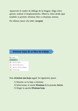 Aparecerá el cuadro de diálogo de la imagen. Elige cómo 
quieres realizar el desplazamiento. Observa cómo desde aquí 
también te permite eliminar filas o columnas enteras. 
Por último, hacer clic sobre Aceptar. 
Eliminar hojas de un libro de trabajo 
Para eliminar una hoja, seguir los siguientes pasos: 
1) Situarse en la hoja a eliminar. 
2) Seleccionar el menú Eliminar de la pestaña Inicio. 
3) Elegir la opción Eliminar hoja. 
