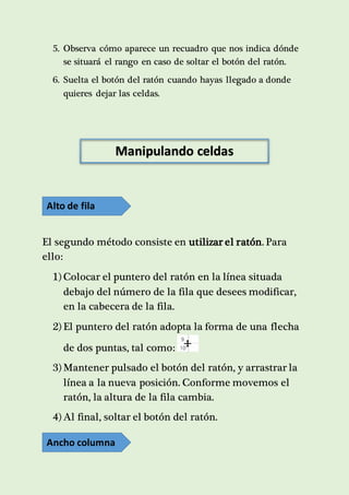 5. Observa cómo aparece un recuadro que nos indica dónde 
se situará el rango en caso de soltar el botón del ratón. 
6. Suelta el botón del ratón cuando hayas llegado a donde 
quieres dejar las celdas. 
Manipulando celdas 
Alto de fila 
El segundo método consiste en utilizar el ratón. Para 
ello: 
1) Colocar el puntero del ratón en la línea situada 
debajo del número de la fila que desees modificar, 
en la cabecera de la fila. 
2) El puntero del ratón adopta la forma de una flecha 
de dos puntas, tal como: 
3) Mantener pulsado el botón del ratón, y arrastrar la 
línea a la nueva posición. Conforme movemos el 
ratón, la altura de la fila cambia. 
4) Al final, soltar el botón del ratón. 
Ancho columna 
 