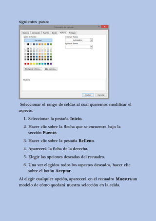 siguientes pasos: 
Seleccionar el rango de celdas al cual queremos modificar el 
aspecto. 
1. Seleccionar la pestaña Inicio. 
2. Hacer clic sobre la flecha que se encuentra bajo la 
sección Fuente. 
3. Hacer clic sobre la pestaña Relleno. 
4. Aparecerá la ficha de la derecha. 
5. Elegir las opciones deseadas del recuadro. 
6. Una vez elegidos todos los aspectos deseados, hacer clic 
sobre el botón Aceptar. 
Al elegir cualquier opción, aparecerá en el recuadro Muestra un 
modelo de cómo quedará nuestra selección en la celda. 
 