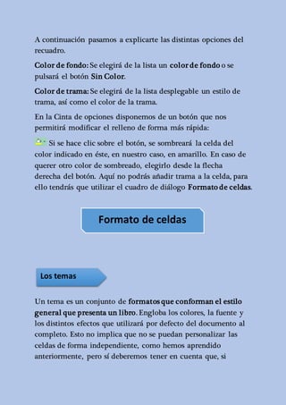 A continuación pasamos a explicarte las distintas opciones del 
recuadro. 
Color de fondo: Se elegirá de la lista un color de fondo o se 
pulsará el botón Sin Color. 
Color de trama: Se elegirá de la lista desplegable un estilo de 
trama, así como el color de la trama. 
En la Cinta de opciones disponemos de un botón que nos 
permitirá modificar el relleno de forma más rápida: 
Si se hace clic sobre el botón, se sombreará la celda del 
color indicado en éste, en nuestro caso, en amarillo. En caso de 
querer otro color de sombreado, elegirlo desde la flecha 
derecha del botón. Aquí no podrás añadir trama a la celda, para 
ello tendrás que utilizar el cuadro de diálogo Formato de celdas. 
Formato de celdas 
Los temas 
Un tema es un conjunto de formatos que conforman el estilo 
general que presenta un libro. Engloba los colores, la fuente y 
los distintos efectos que utilizará por defecto del documento al 
completo. Esto no implica que no se puedan personalizar las 
celdas de forma independiente, como hemos aprendido 
anteriormente, pero sí deberemos tener en cuenta que, si 
 