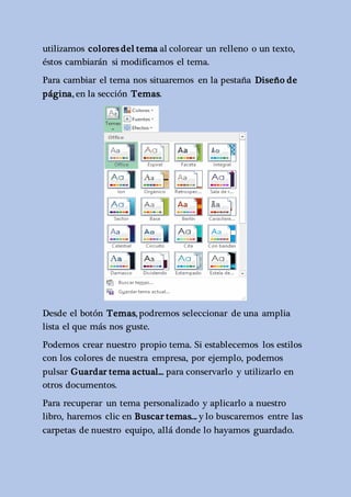utilizamos colores del tema al colorear un relleno o un texto, 
éstos cambiarán si modificamos el tema. 
Para cambiar el tema nos situaremos en la pestaña Diseño de 
página, en la sección Temas. 
Desde el botón Temas, podremos seleccionar de una amplia 
lista el que más nos guste. 
Podemos crear nuestro propio tema. Si establecemos los estilos 
con los colores de nuestra empresa, por ejemplo, podemos 
pulsar Guardar tema actual... para conservarlo y utilizarlo en 
otros documentos. 
Para recuperar un tema personalizado y aplicarlo a nuestro 
libro, haremos clic en Buscar temas... y lo buscaremos entre las 
carpetas de nuestro equipo, allá donde lo hayamos guardado. 
 