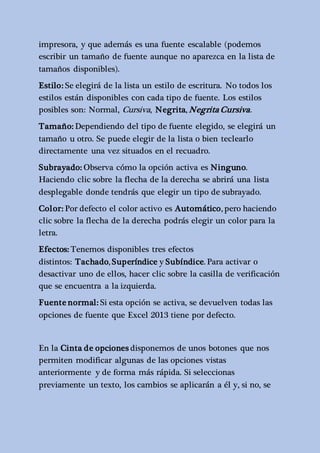 impresora, y que además es una fuente escalable (podemos 
escribir un tamaño de fuente aunque no aparezca en la lista de 
tamaños disponibles). 
Estilo: Se elegirá de la lista un estilo de escritura. No todos los 
estilos están disponibles con cada tipo de fuente. Los estilos 
posibles son: Normal, Cursiva, Negrita, Negrita Cursiva . 
Tamaño: Dependiendo del tipo de fuente elegido, se elegirá un 
tamaño u otro. Se puede elegir de la lista o bien teclearlo 
directamente una vez situados en el recuadro. 
Subrayado: Observa cómo la opción activa es Ninguno. 
Haciendo clic sobre la flecha de la derecha se abrirá una lista 
desplegable donde tendrás que elegir un tipo de subrayado. 
Color: Por defecto el color activo es Automático, pero haciendo 
clic sobre la flecha de la derecha podrás elegir un color para la 
letra. 
Efectos: Tenemos disponibles tres efectos 
distintos: Tachado, Superíndice y Subíndice. Para activar o 
desactivar uno de ellos, hacer clic sobre la casilla de verificación 
que se encuentra a la izquierda. 
Fuente normal: Si esta opción se activa, se devuelven todas las 
opciones de fuente que Excel 2013 tiene por defecto. 
En la Cinta de opciones disponemos de unos botones que nos 
permiten modificar algunas de las opciones vistas 
anteriormente y de forma más rápida. Si seleccionas 
previamente un texto, los cambios se aplicarán a él y, si no, se 
 