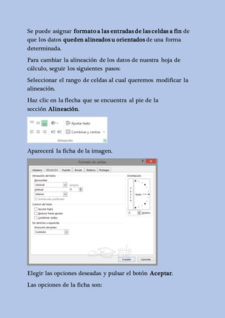 Se puede asignar formato a las entradas de las celdas a fin de 
que los datos queden alineados u orientados de una forma 
determinada. 
Para cambiar la alineación de los datos de nuestra hoja de 
cálculo, seguir los siguientes pasos: 
Seleccionar el rango de celdas al cual queremos modificar la 
alineación. 
Haz clic en la flecha que se encuentra al pie de la 
sección Alineación. 
Aparecerá la ficha de la imagen. 
Elegir las opciones deseadas y pulsar el botón Aceptar. 
Las opciones de la ficha son: 
 