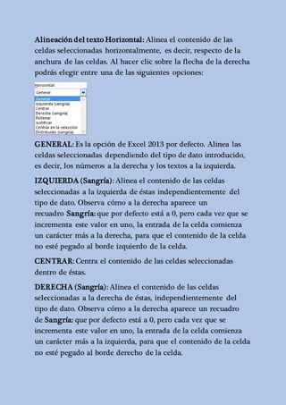 Alineación del texto Horizontal: Alinea el contenido de las 
celdas seleccionadas horizontalmente, es decir, respecto de la 
anchura de las celdas. Al hacer clic sobre la flecha de la derecha 
podrás elegir entre una de las siguientes opciones: 
GENERAL: Es la opción de Excel 2013 por defecto. Alinea las 
celdas seleccionadas dependiendo del tipo de dato introducido, 
es decir, los números a la derecha y los textos a la izquierda. 
IZQUIERDA (Sangría): Alinea el contenido de las celdas 
seleccionadas a la izquierda de éstas independientemente del 
tipo de dato. Observa cómo a la derecha aparece un 
recuadro Sangría: que por defecto está a 0, pero cada vez que se 
incrementa este valor en uno, la entrada de la celda comienza 
un carácter más a la derecha, para que el contenido de la celda 
no esté pegado al borde izquierdo de la celda. 
CENTRAR: Centra el contenido de las celdas seleccionadas 
dentro de éstas. 
DERECHA (Sangría): Alinea el contenido de las celdas 
seleccionadas a la derecha de éstas, independientemente del 
tipo de dato. Observa cómo a la derecha aparece un recuadro 
de Sangría: que por defecto está a 0, pero cada vez que se 
incrementa este valor en uno, la entrada de la celda comienza 
un carácter más a la izquierda, para que el contenido de la celda 
no esté pegado al borde derecho de la celda. 
 